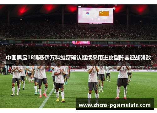 中国男足18强赛伊万科维奇确认继续采用进攻型阵容迎战强敌 中国男足18强赛伊万科维奇确认继续采用进攻型阵容迎战强敌