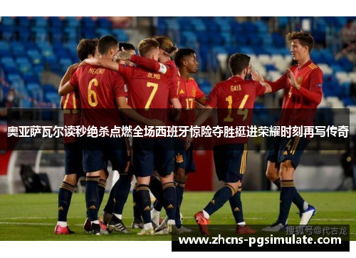 奥亚萨瓦尔读秒绝杀点燃全场西班牙惊险夺胜挺进荣耀时刻再写传奇 奥亚萨瓦尔读秒绝杀点燃全场西班牙惊险夺胜挺进荣耀时刻再写传奇