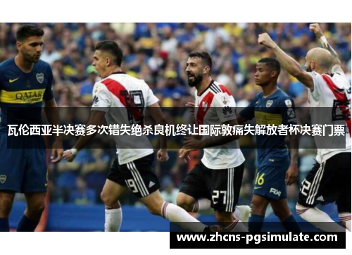 瓦伦西亚半决赛多次错失绝杀良机终让国际敦痛失解放者杯决赛门票