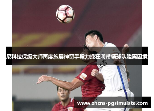 尼科拉保级大师再度施展神奇手段力挽狂澜带领球队脱离困境 尼科拉保级大师再度施展神奇手段力挽狂澜带领球队脱离困境