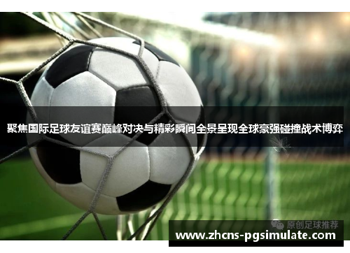 聚焦国际足球友谊赛巅峰对决与精彩瞬间全景呈现全球豪强碰撞战术博弈