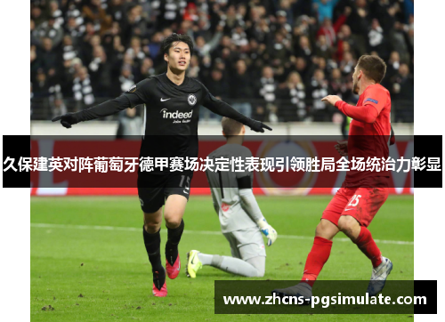 久保建英对阵葡萄牙德甲赛场决定性表现引领胜局全场统治力彰显 久保建英对阵葡萄牙德甲赛场决定性表现引领胜局全场统治力彰显