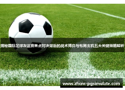 揭秘国际足球友谊赛焦点对决背后的战术博弈与布局玄机五大关键策略解析 揭秘国际足球友谊赛焦点对决背后的战术博弈与布局玄机五大关键策略解析